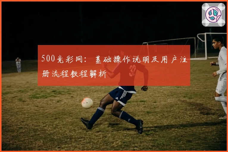 500竞彩网：基础操作说明及用户注册流程教程解析