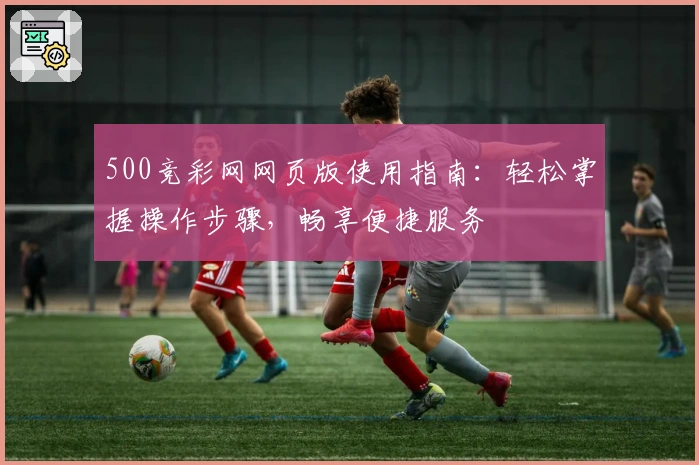 500竞彩网网页版使用指南：轻松掌握操作步骤，畅享便捷服务