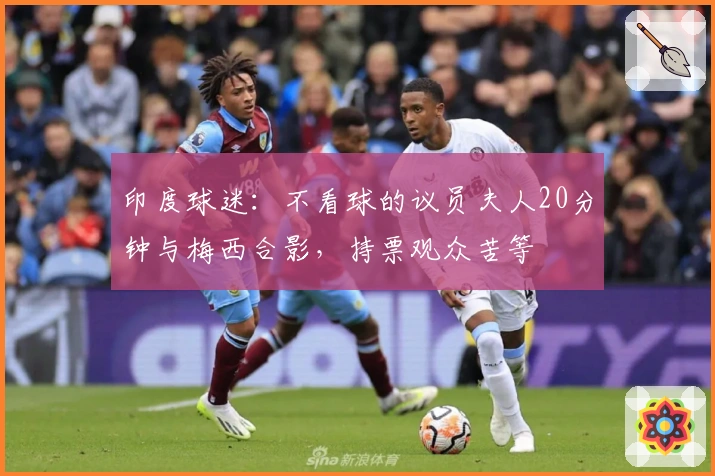 印度球迷：不看球的议员夫人20分钟与梅西合影，持票观众苦等