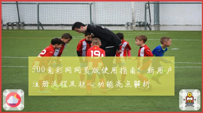500竞彩网网页版使用指南：新用户注册流程及核心功能亮点解析