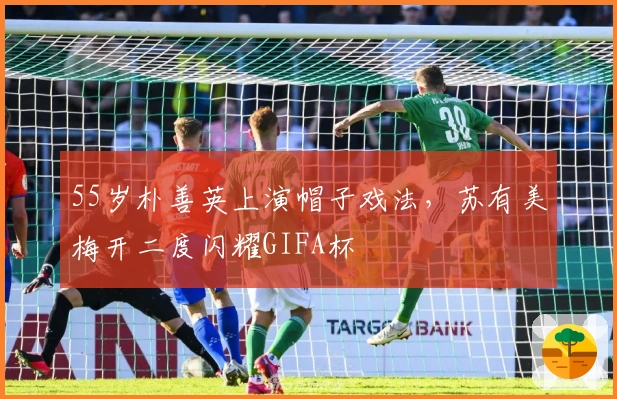 55岁朴善英上演帽子戏法，苏有美梅开二度闪耀GIFA杯