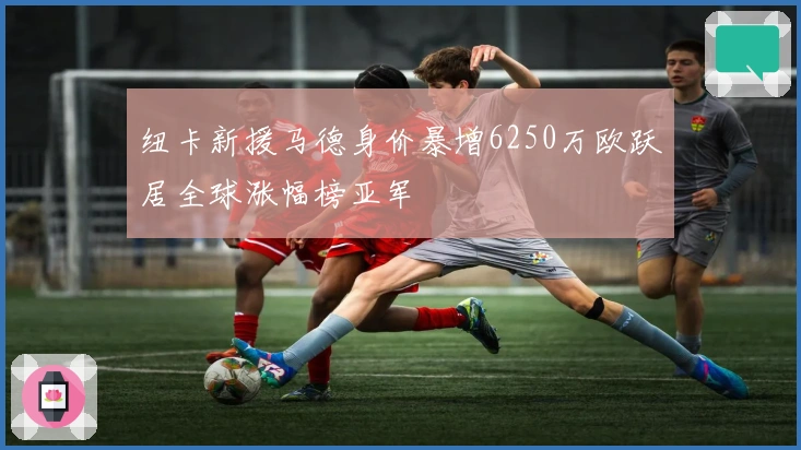 纽卡新援马德身价暴增6250万欧跃居全球涨幅榜亚军