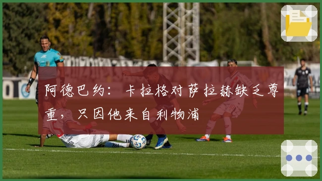 阿德巴约：卡拉格对萨拉赫缺乏尊重，只因他来自利物浦