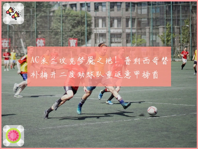 AC米兰攻克梦魇之地！普利西奇替补梅开二度助球队重返意甲榜首