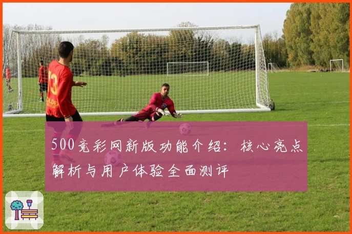 500竞彩网新版功能介绍：核心亮点解析与用户体验全面测评