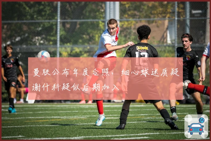 曼联公布年度合照，细心球迷质疑谢什科疑似后期加入