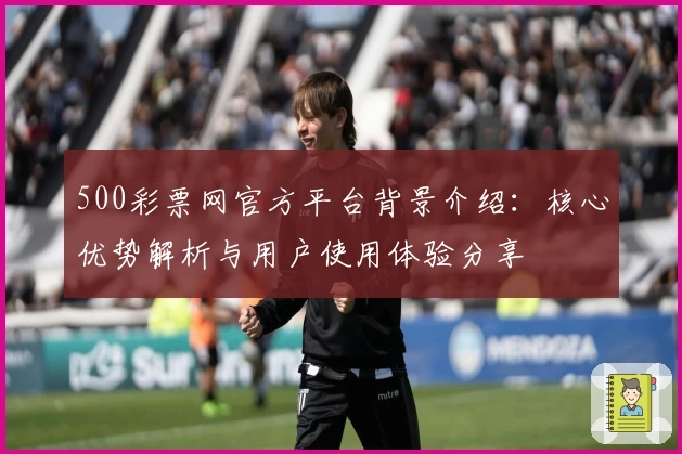 500彩票网官方平台背景介绍：核心优势解析与用户使用体验分享