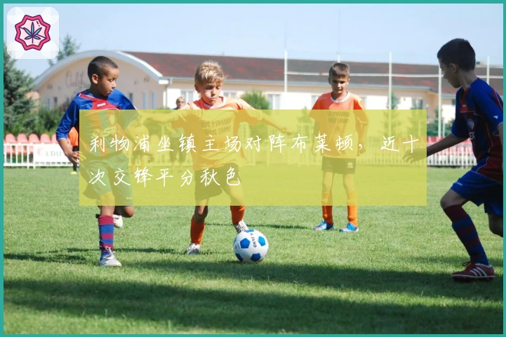 利物浦坐镇主场对阵布莱顿，近十次交锋平分秋色