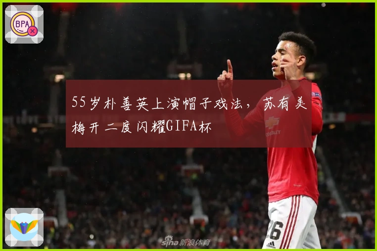 55岁朴善英上演帽子戏法，苏有美梅开二度闪耀GIFA杯