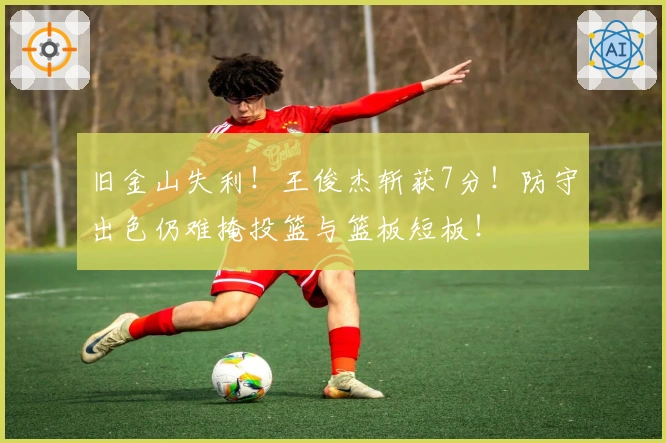 旧金山失利！王俊杰斩获7分！防守出色仍难掩投篮与篮板短板！