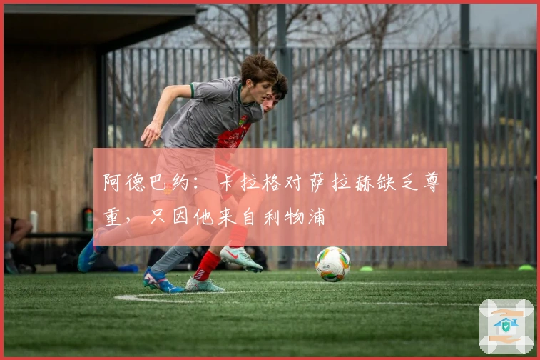 阿德巴约：卡拉格对萨拉赫缺乏尊重，只因他来自利物浦