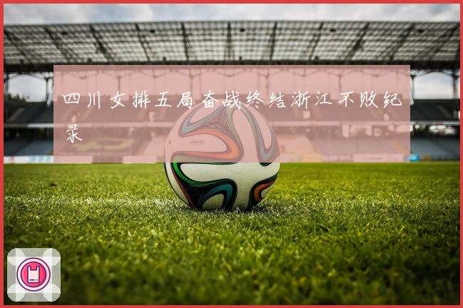 四川女排五局奋战终结浙江不败纪录