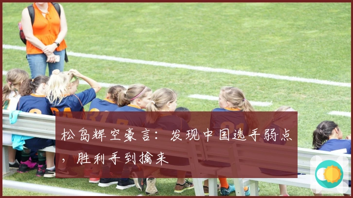 松岛辉空豪言：发现中国选手弱点，胜利手到擒来
