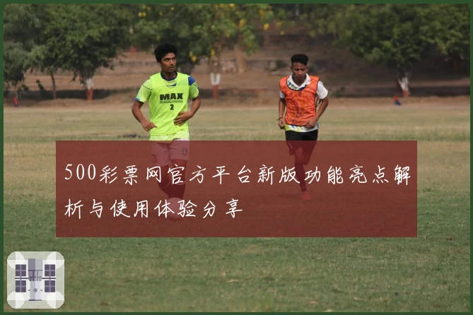 500彩票网官方平台新版功能亮点解析与使用体验分享