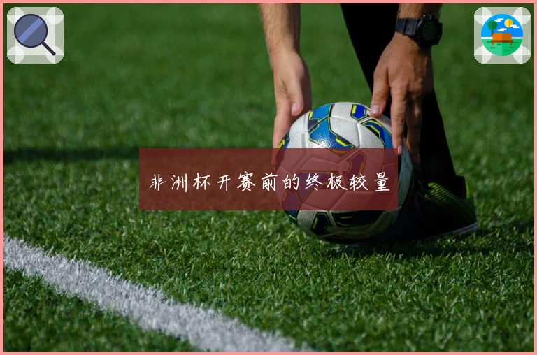 非洲杯开赛前的终极较量