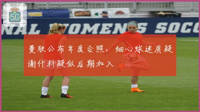 曼联公布年度合照，细心球迷质疑谢什科疑似后期加入