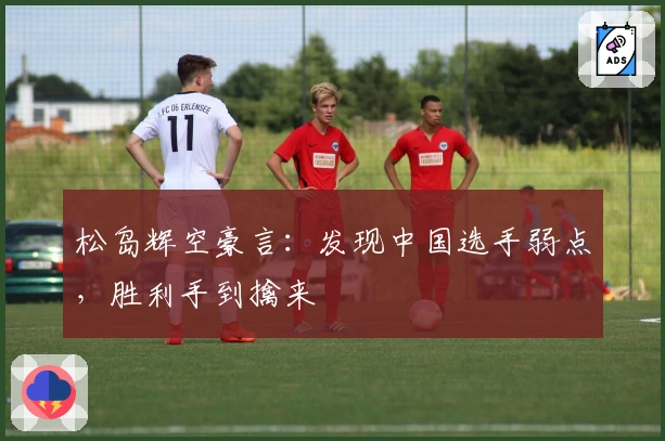 松岛辉空豪言：发现中国选手弱点，胜利手到擒来