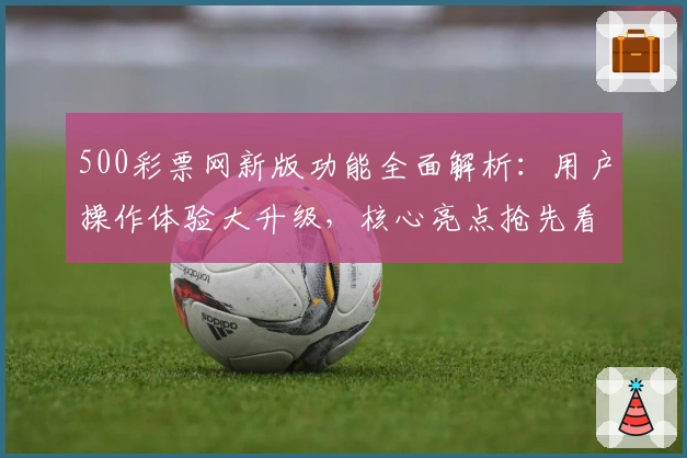 500彩票网新版功能全面解析：用户操作体验大升级，核心亮点抢先看